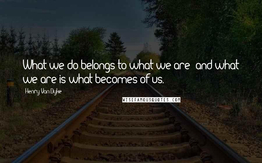 Henry Van Dyke Quotes: What we do belongs to what we are; and what we are is what becomes of us.