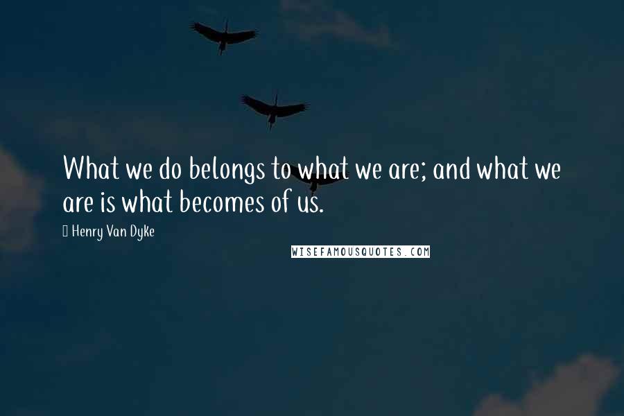 Henry Van Dyke Quotes: What we do belongs to what we are; and what we are is what becomes of us.