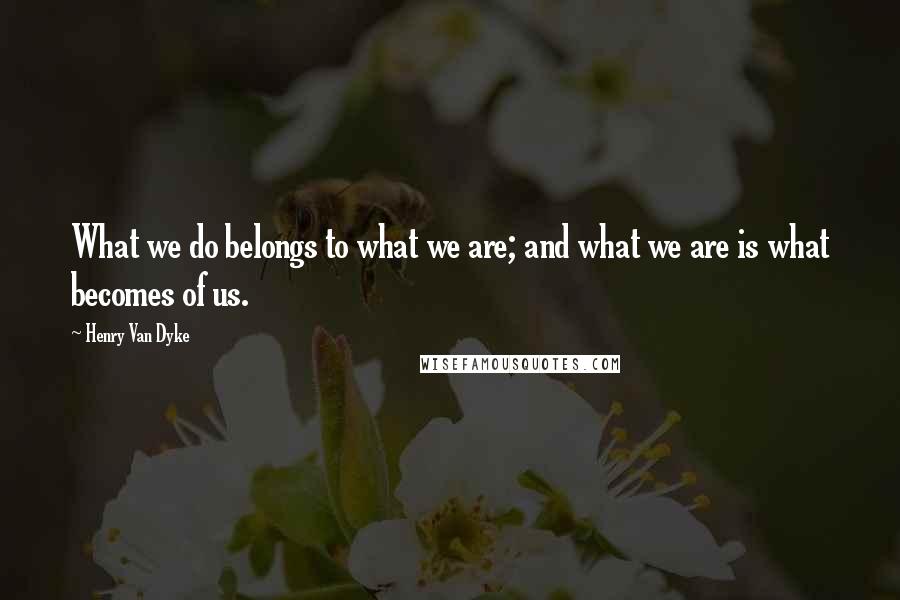 Henry Van Dyke Quotes: What we do belongs to what we are; and what we are is what becomes of us.