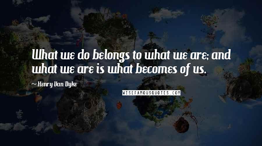 Henry Van Dyke Quotes: What we do belongs to what we are; and what we are is what becomes of us.