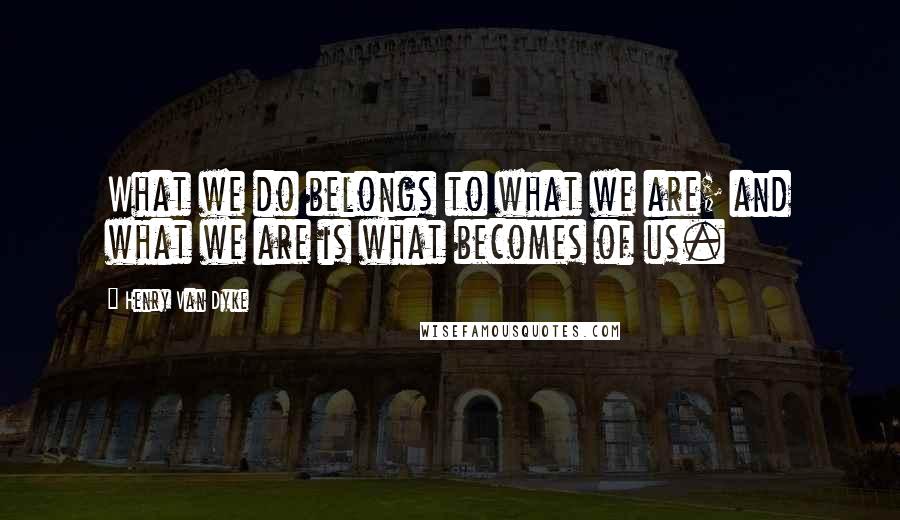 Henry Van Dyke Quotes: What we do belongs to what we are; and what we are is what becomes of us.