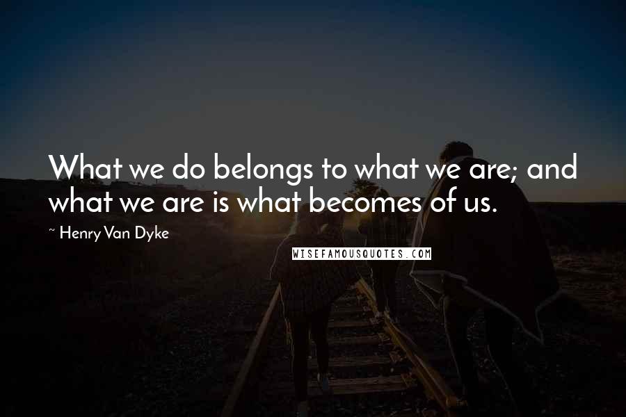 Henry Van Dyke Quotes: What we do belongs to what we are; and what we are is what becomes of us.