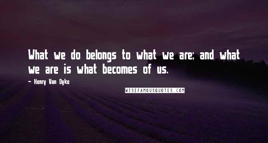 Henry Van Dyke Quotes: What we do belongs to what we are; and what we are is what becomes of us.