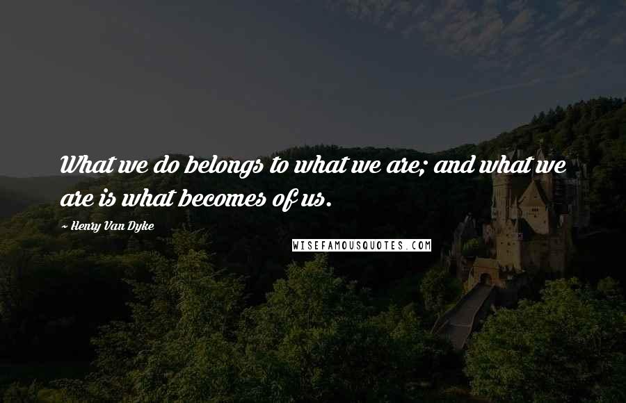 Henry Van Dyke Quotes: What we do belongs to what we are; and what we are is what becomes of us.