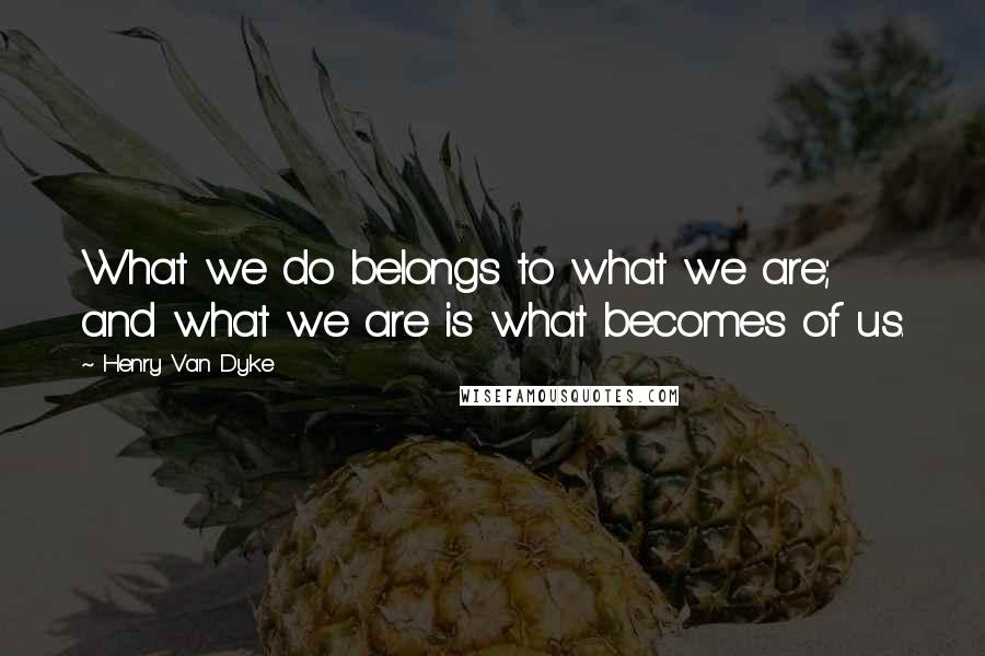 Henry Van Dyke Quotes: What we do belongs to what we are; and what we are is what becomes of us.