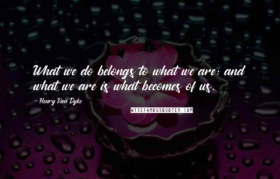 Henry Van Dyke Quotes: What we do belongs to what we are; and what we are is what becomes of us.