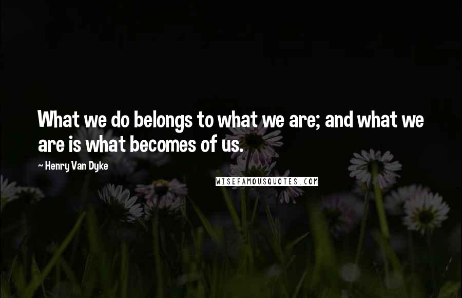 Henry Van Dyke Quotes: What we do belongs to what we are; and what we are is what becomes of us.