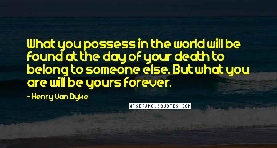 Henry Van Dyke Quotes: What you possess in the world will be found at the day of your death to belong to someone else. But what you are will be yours forever.