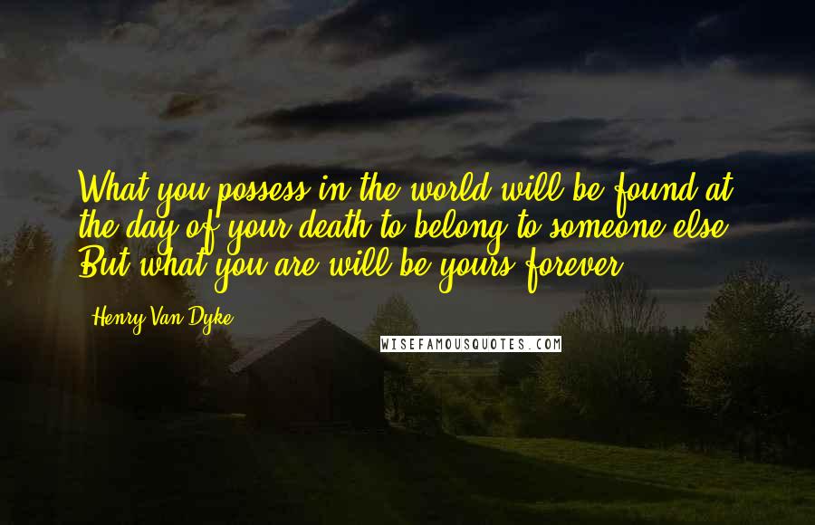 Henry Van Dyke Quotes: What you possess in the world will be found at the day of your death to belong to someone else. But what you are will be yours forever.