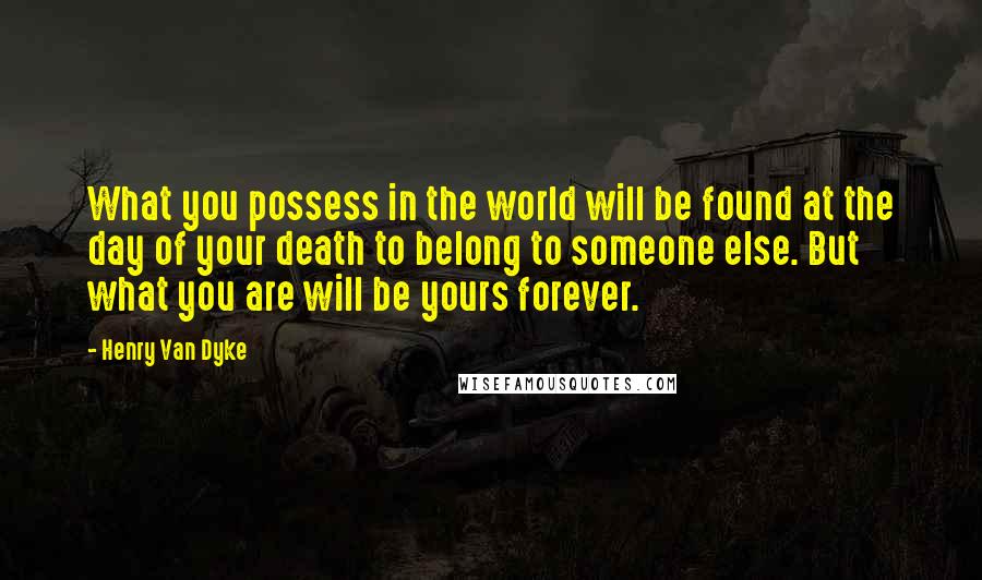 Henry Van Dyke Quotes: What you possess in the world will be found at the day of your death to belong to someone else. But what you are will be yours forever.