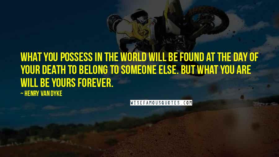 Henry Van Dyke Quotes: What you possess in the world will be found at the day of your death to belong to someone else. But what you are will be yours forever.