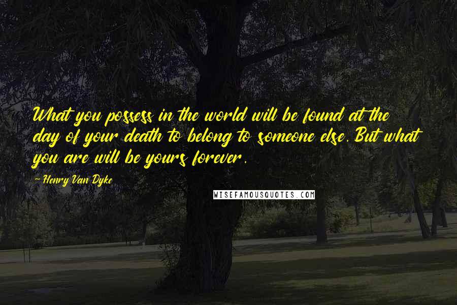 Henry Van Dyke Quotes: What you possess in the world will be found at the day of your death to belong to someone else. But what you are will be yours forever.
