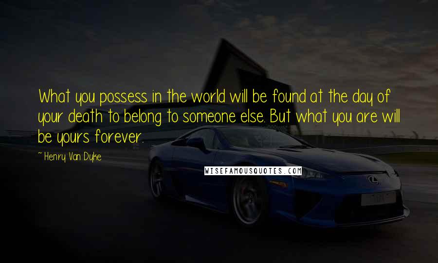Henry Van Dyke Quotes: What you possess in the world will be found at the day of your death to belong to someone else. But what you are will be yours forever.