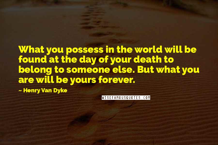 Henry Van Dyke Quotes: What you possess in the world will be found at the day of your death to belong to someone else. But what you are will be yours forever.