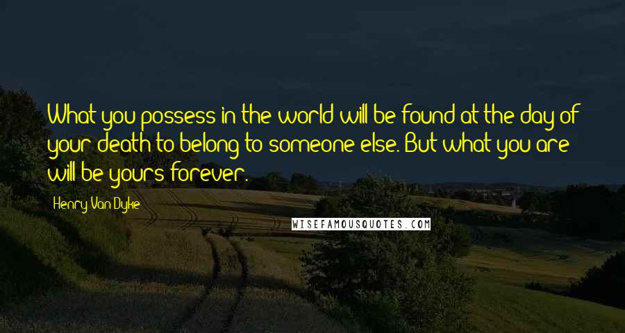Henry Van Dyke Quotes: What you possess in the world will be found at the day of your death to belong to someone else. But what you are will be yours forever.