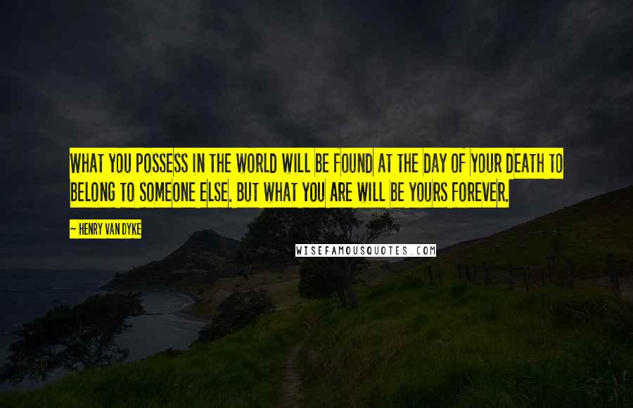 Henry Van Dyke Quotes: What you possess in the world will be found at the day of your death to belong to someone else. But what you are will be yours forever.