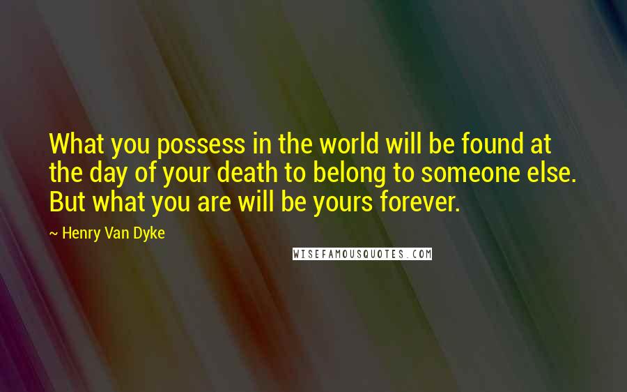Henry Van Dyke Quotes: What you possess in the world will be found at the day of your death to belong to someone else. But what you are will be yours forever.