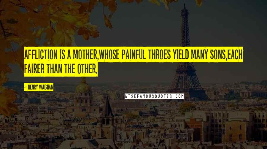 Henry Vaughan Quotes: Affliction is a mother,Whose painful throes yield many sons,Each fairer than the other.