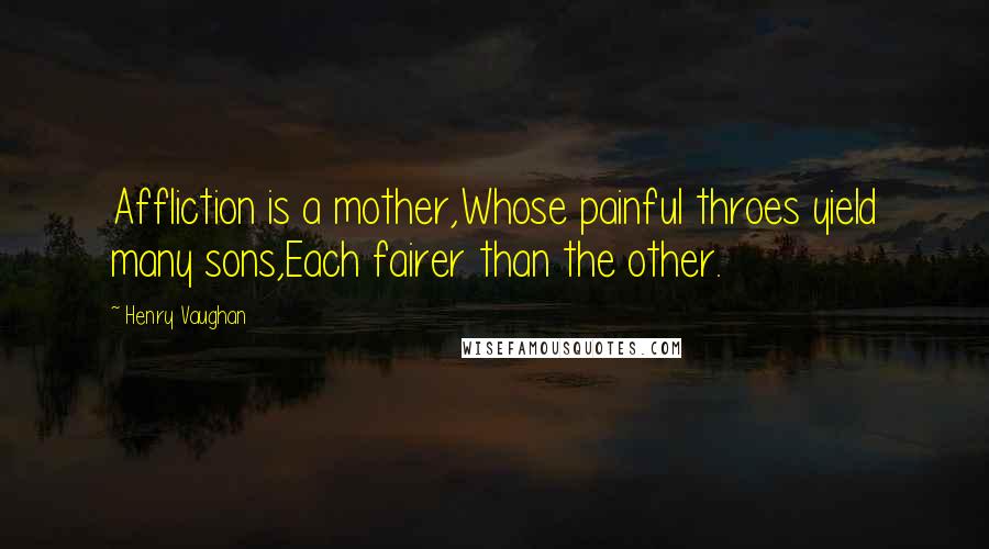 Henry Vaughan Quotes: Affliction is a mother,Whose painful throes yield many sons,Each fairer than the other.