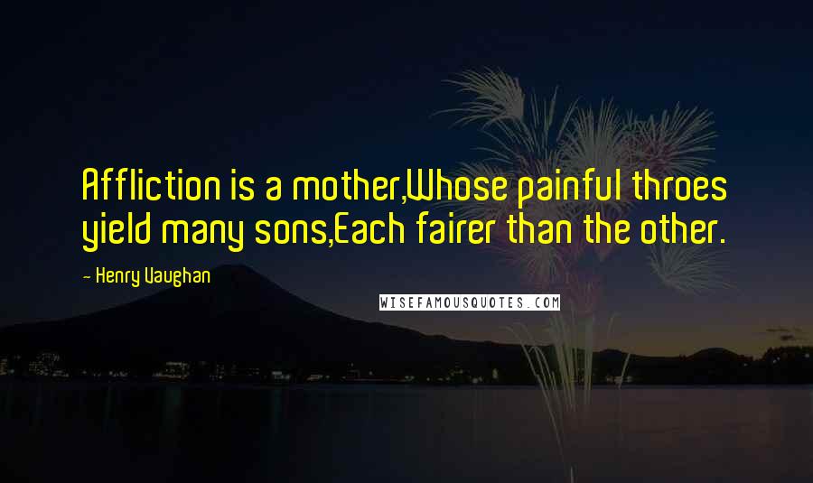 Henry Vaughan Quotes: Affliction is a mother,Whose painful throes yield many sons,Each fairer than the other.