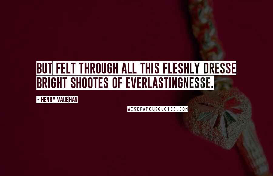 Henry Vaughan Quotes: But felt through all this fleshly dresse Bright shootes of everlastingnesse.