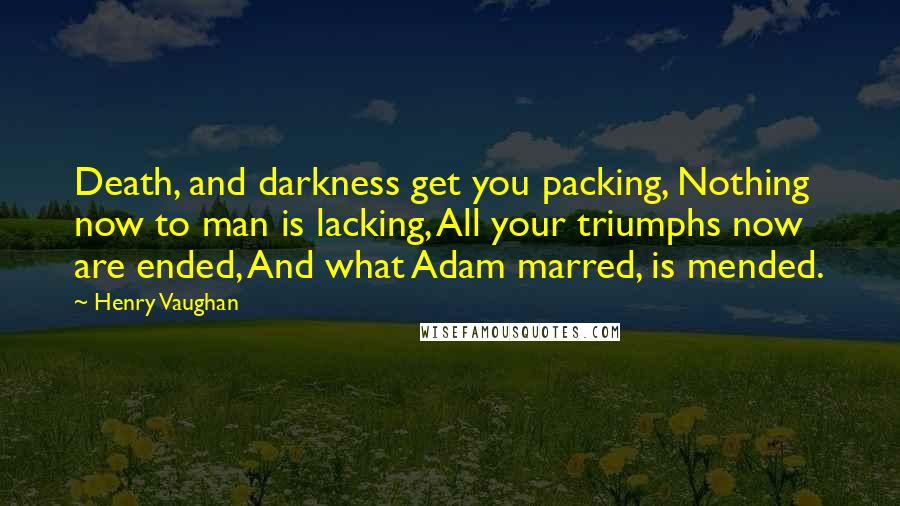 Henry Vaughan Quotes: Death, and darkness get you packing, Nothing now to man is lacking, All your triumphs now are ended, And what Adam marred, is mended.