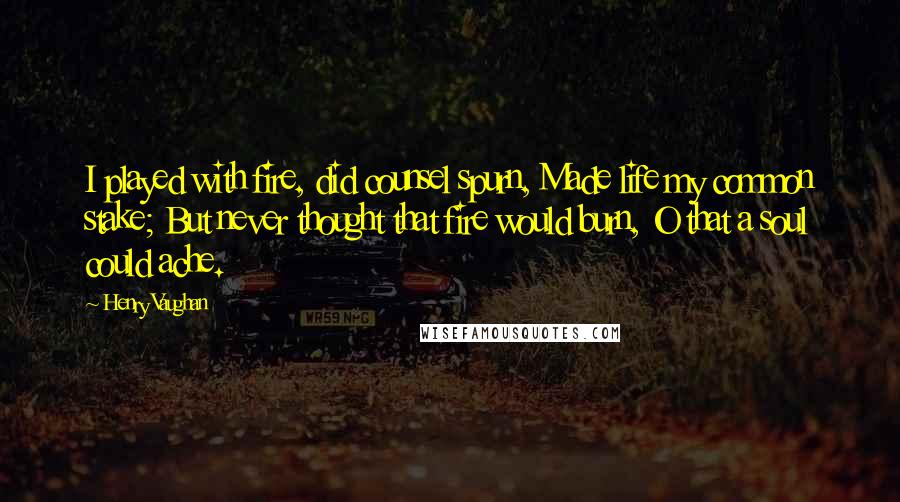 Henry Vaughan Quotes: I played with fire, did counsel spurn, Made life my common stake; But never thought that fire would burn, O that a soul could ache.