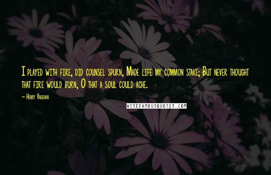 Henry Vaughan Quotes: I played with fire, did counsel spurn, Made life my common stake; But never thought that fire would burn, O that a soul could ache.