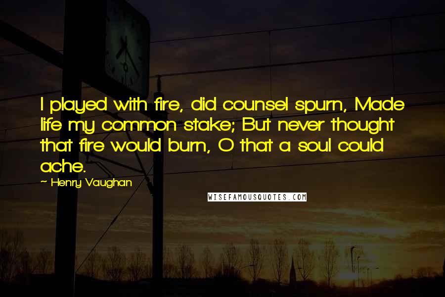 Henry Vaughan Quotes: I played with fire, did counsel spurn, Made life my common stake; But never thought that fire would burn, O that a soul could ache.