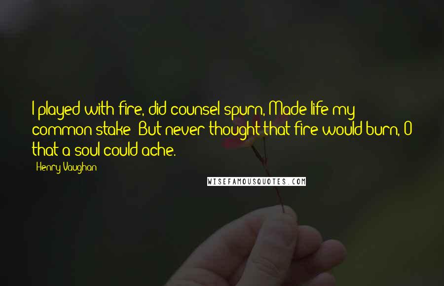 Henry Vaughan Quotes: I played with fire, did counsel spurn, Made life my common stake; But never thought that fire would burn, O that a soul could ache.