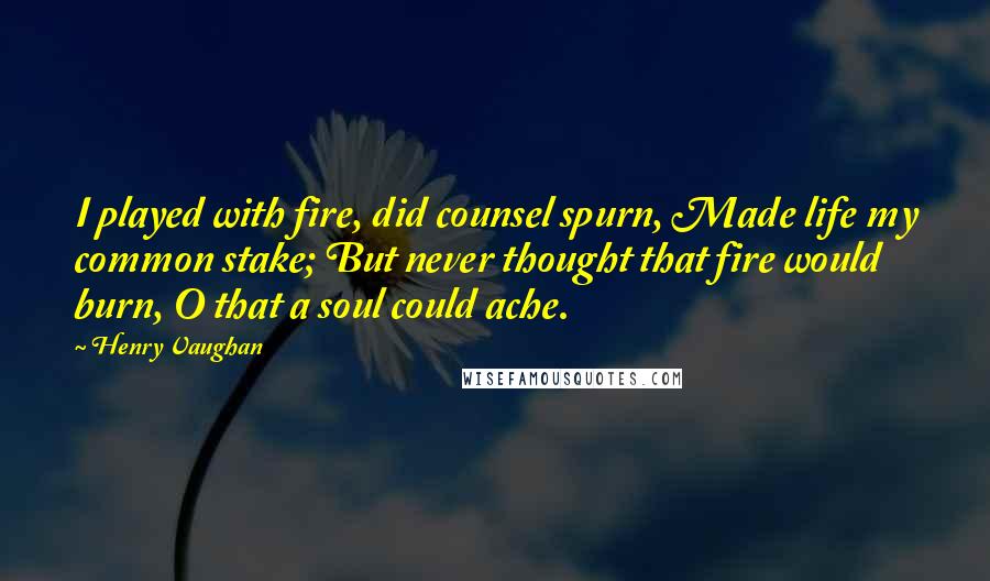 Henry Vaughan Quotes: I played with fire, did counsel spurn, Made life my common stake; But never thought that fire would burn, O that a soul could ache.