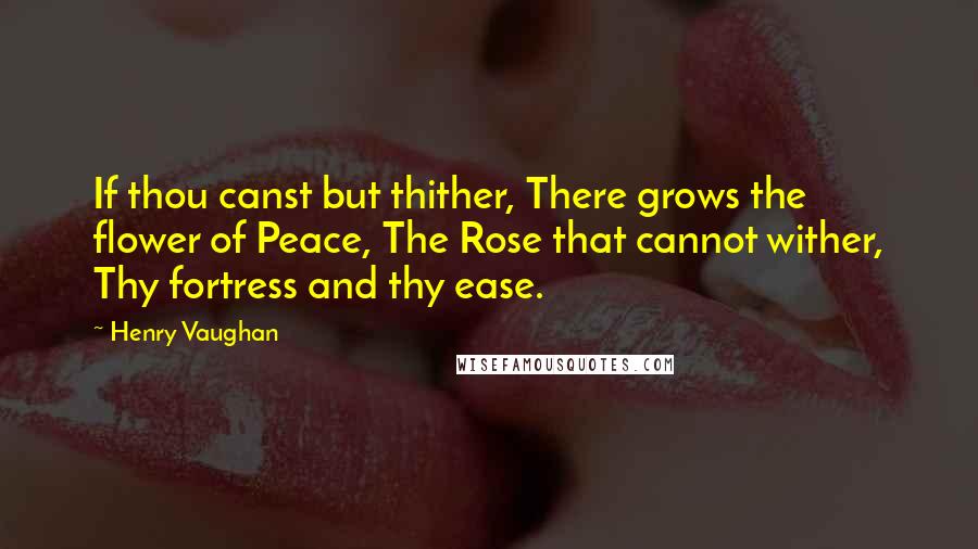Henry Vaughan Quotes: If thou canst but thither, There grows the flower of Peace, The Rose that cannot wither, Thy fortress and thy ease.