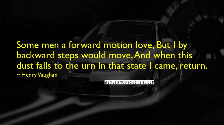 Henry Vaughan Quotes: Some men a forward motion love, But I by backward steps would move, And when this dust falls to the urn In that state I came, return.