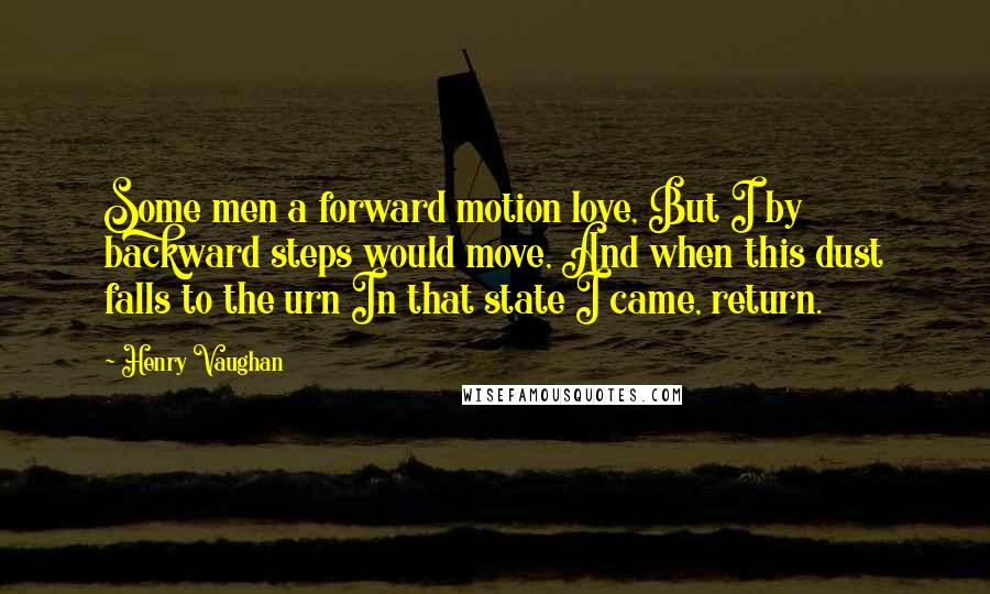 Henry Vaughan Quotes: Some men a forward motion love, But I by backward steps would move, And when this dust falls to the urn In that state I came, return.