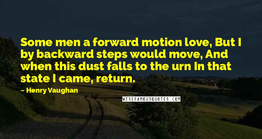 Henry Vaughan Quotes: Some men a forward motion love, But I by backward steps would move, And when this dust falls to the urn In that state I came, return.