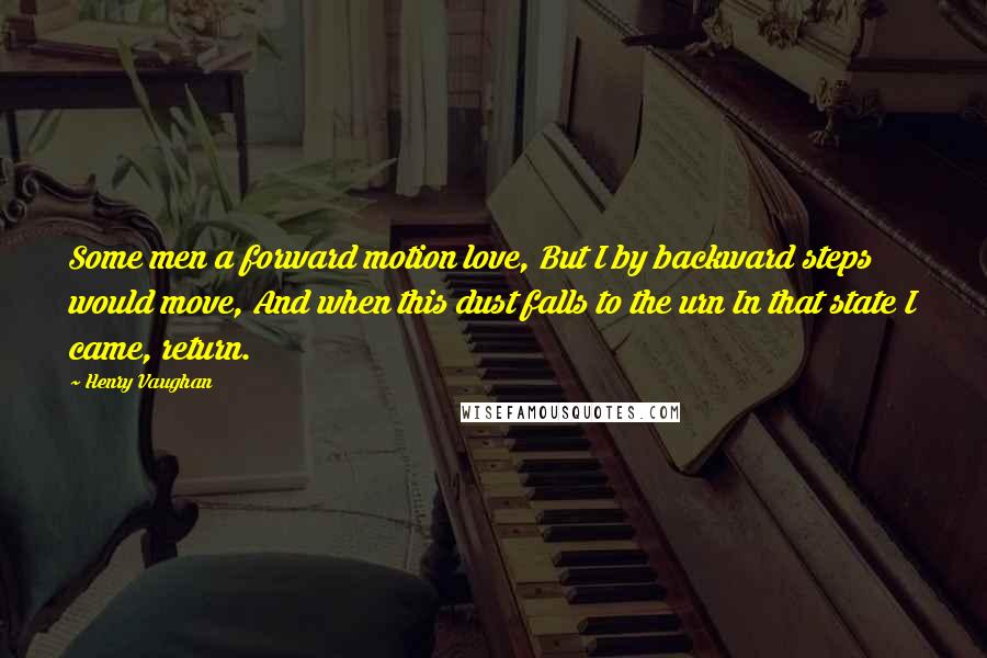 Henry Vaughan Quotes: Some men a forward motion love, But I by backward steps would move, And when this dust falls to the urn In that state I came, return.