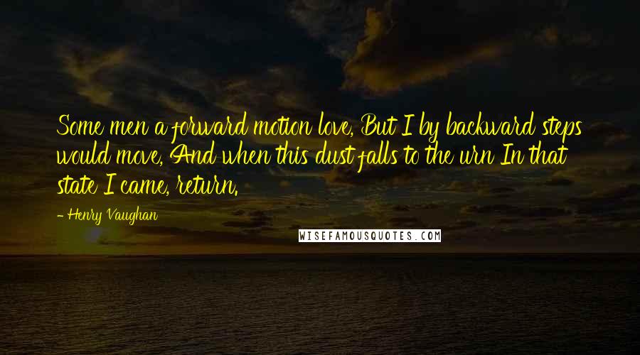 Henry Vaughan Quotes: Some men a forward motion love, But I by backward steps would move, And when this dust falls to the urn In that state I came, return.