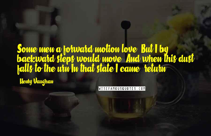 Henry Vaughan Quotes: Some men a forward motion love, But I by backward steps would move, And when this dust falls to the urn In that state I came, return.