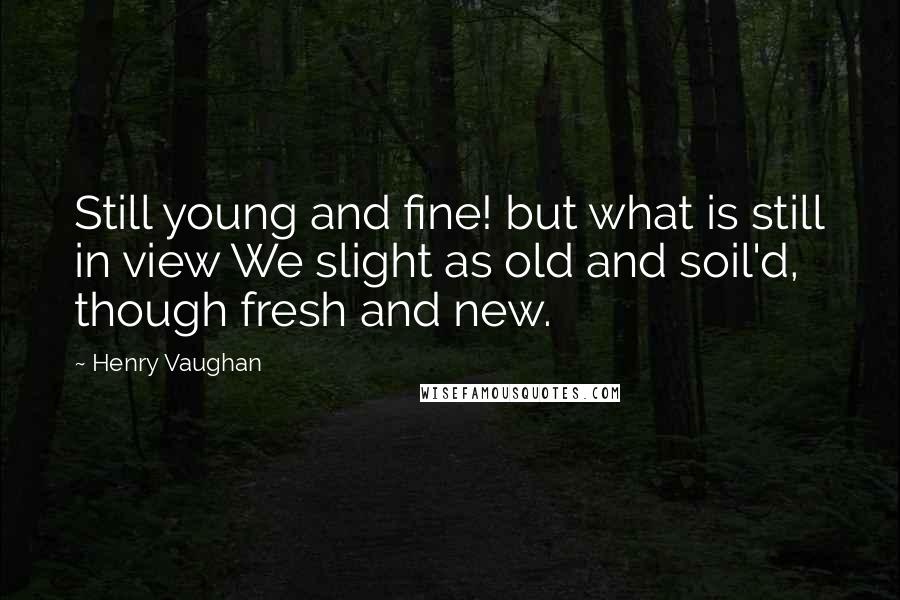 Henry Vaughan Quotes: Still young and fine! but what is still in view We slight as old and soil'd, though fresh and new.