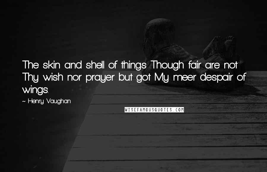 Henry Vaughan Quotes: The skin and shell of things Though fair are not Thy wish nor prayer but got My meer despair of wings.