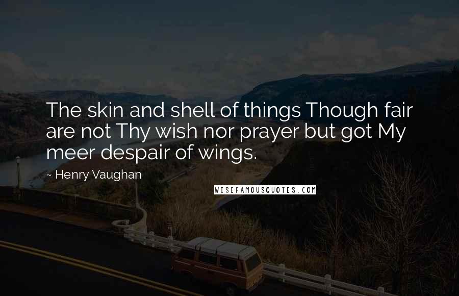 Henry Vaughan Quotes: The skin and shell of things Though fair are not Thy wish nor prayer but got My meer despair of wings.