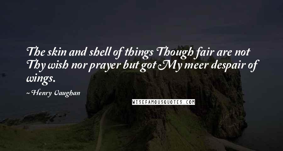 Henry Vaughan Quotes: The skin and shell of things Though fair are not Thy wish nor prayer but got My meer despair of wings.