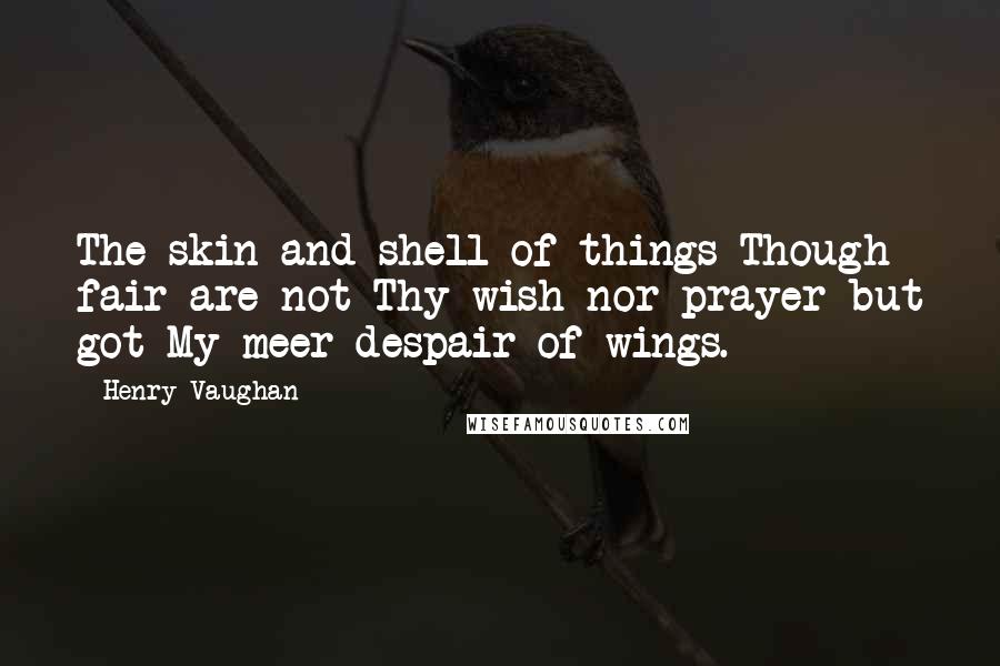 Henry Vaughan Quotes: The skin and shell of things Though fair are not Thy wish nor prayer but got My meer despair of wings.