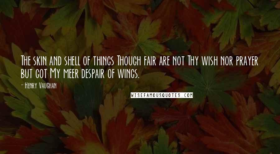 Henry Vaughan Quotes: The skin and shell of things Though fair are not Thy wish nor prayer but got My meer despair of wings.