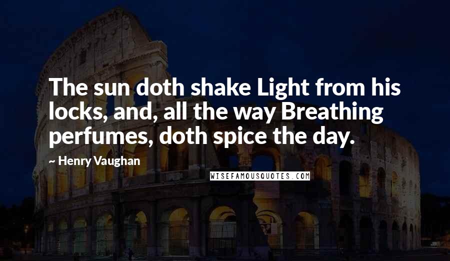 Henry Vaughan Quotes: The sun doth shake Light from his locks, and, all the way Breathing perfumes, doth spice the day.