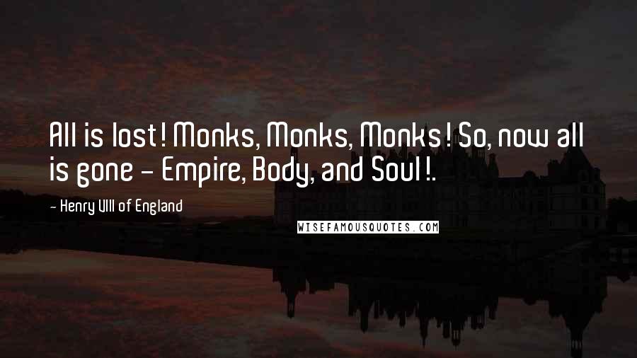 Henry VIII Of England Quotes: All is lost! Monks, Monks, Monks! So, now all is gone - Empire, Body, and Soul!.