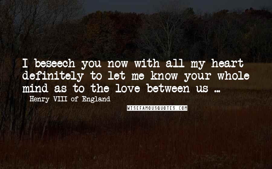 Henry VIII Of England Quotes: I beseech you now with all my heart definitely to let me know your whole mind as to the love between us ...