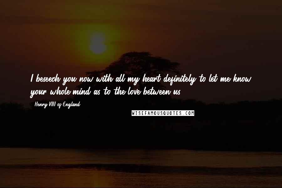Henry VIII Of England Quotes: I beseech you now with all my heart definitely to let me know your whole mind as to the love between us ...
