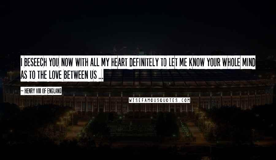 Henry VIII Of England Quotes: I beseech you now with all my heart definitely to let me know your whole mind as to the love between us ...
