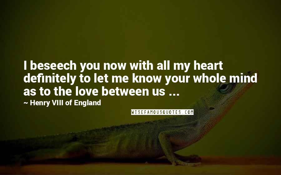 Henry VIII Of England Quotes: I beseech you now with all my heart definitely to let me know your whole mind as to the love between us ...